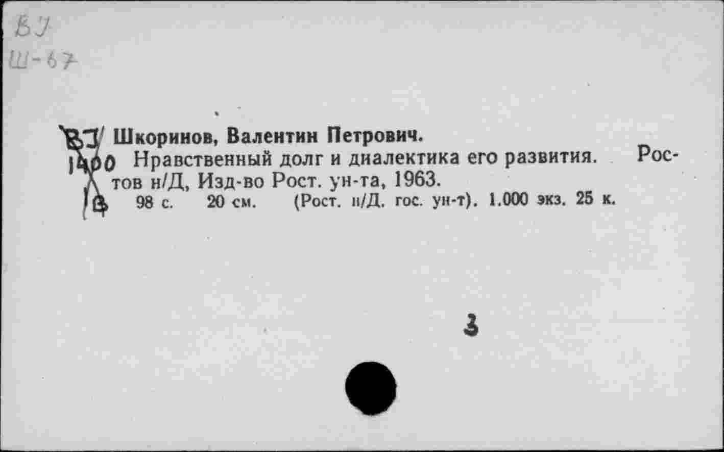 ﻿Шкоринов, Валентин Петрович.
> Нравственный долг и диалектика его развития, тов н/Д, Изд-во Рост, ун-та, 1963.
98 с. 20 см. (Рост. н/Д. гос. ун-т). 1.000 экз. 25